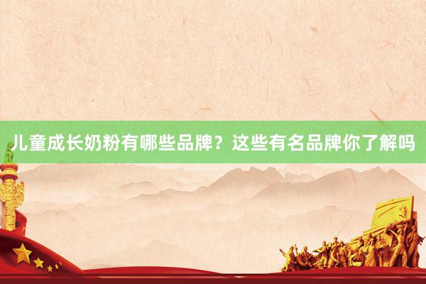 儿童成长奶粉有哪些品牌？这些有名品牌你了解吗