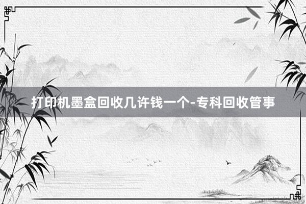 打印机墨盒回收几许钱一个-专科回收管事