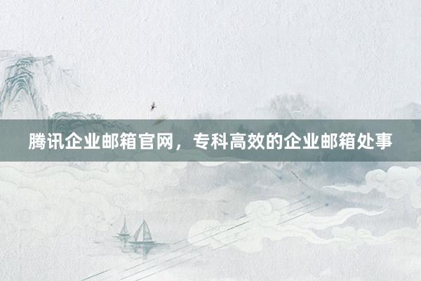 腾讯企业邮箱官网，专科高效的企业邮箱处事