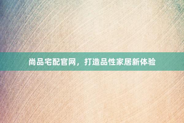 尚品宅配官网，打造品性家居新体验