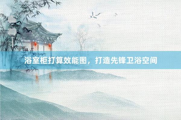 浴室柜打算效能图，打造先锋卫浴空间
