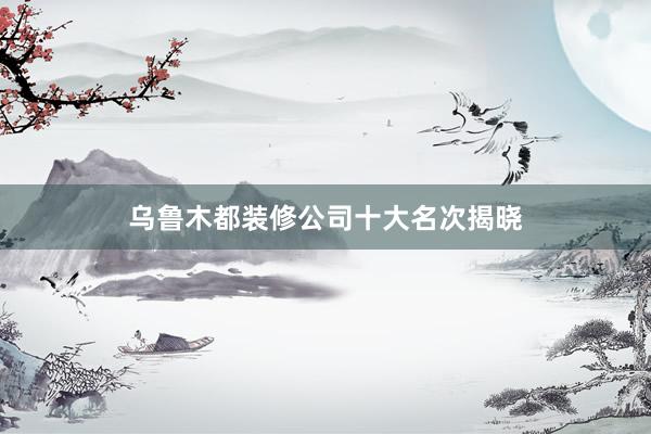 乌鲁木都装修公司十大名次揭晓