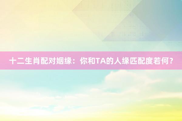 十二生肖配对姻缘：你和TA的人缘匹配度若何？