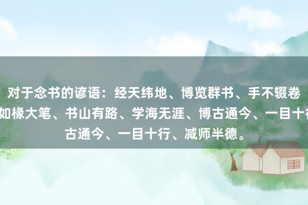 对于念书的谚语：经天纬地、博览群书、手不辍卷、好学苦练、如椽大笔、书山有路、学海无涯、博古通今、一目十行、减师半德。